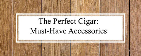 The Perfect Cigar: Must-Have Accessories